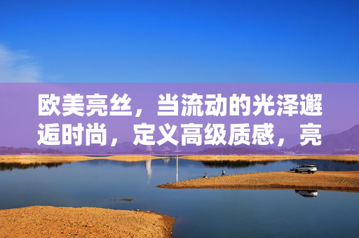 欧美亮丝，当流动的光泽邂逅时尚，定义高级质感，亮丝流动光泽，定义时尚高级质感