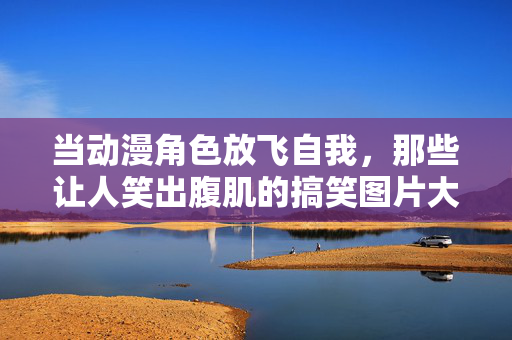 当动漫角色放飞自我，那些让人笑出腹肌的搞笑图片大赏