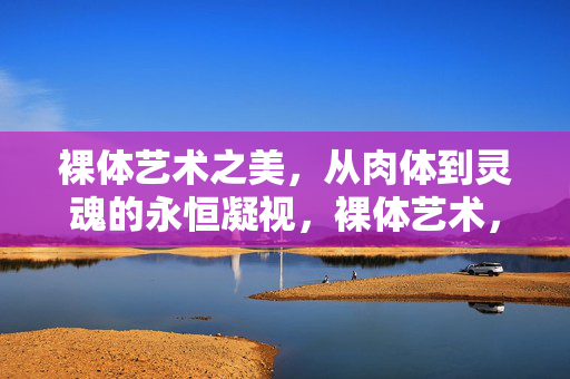 裸体艺术之美，从肉体到灵魂的永恒凝视，裸体艺术，从肉体到灵魂的永恒凝视
