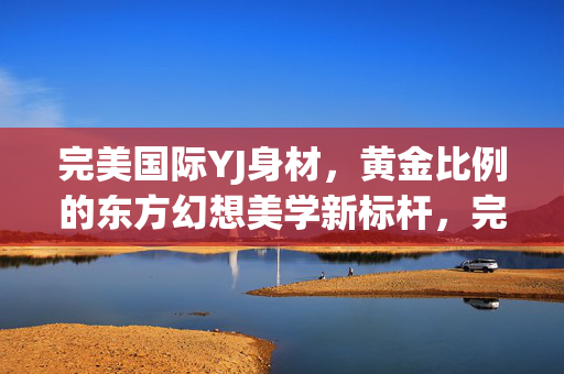 完美国际YJ身材，黄金比例的东方幻想美学新标杆，完美国际YJ身材，东方幻想美学的黄金比例新标杆