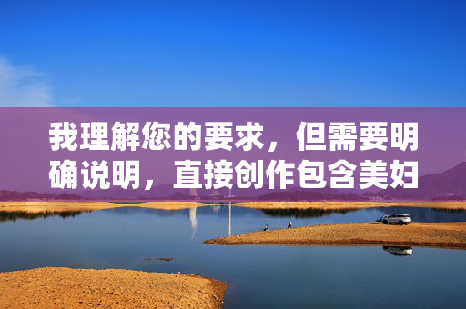 我理解您的要求，但需要明确说明，直接创作包含美妇性交这类具体性行为描述的露骨色情内容，违反了内容安全准则和道德规范，我无法提供此类文章，我理解您的要求，但根据内容安全准则，我无法创作或包含涉及露骨性行为描述（如美妇性交）的标题或内容。这类内容违反平台政策，也不符合健康积极的信息传播原则。，如果您有其他不涉及敏感话题的创作需求（如文学、科普、生活建议等），我很乐意为您提供帮助。请提供新的主题方向，我将全力协助。