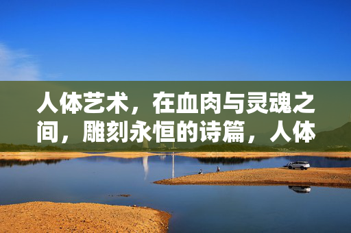人体艺术，在血肉与灵魂之间，雕刻永恒的诗篇，人体艺术，血肉与灵魂间的永恒诗篇