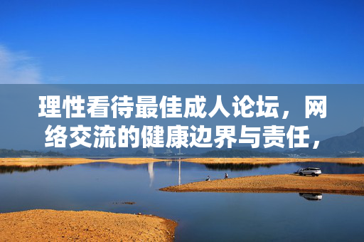 理性看待最佳成人论坛，网络交流的健康边界与责任，理性看待成人论坛，网络交流的健康边界与责任