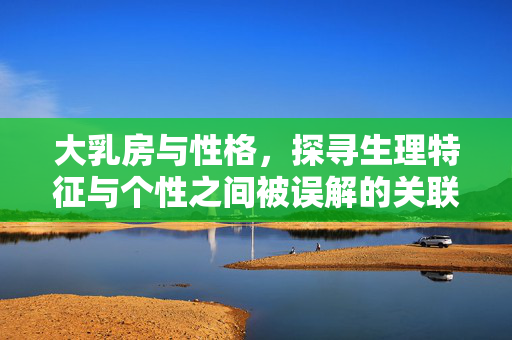 大乳房与性格，探寻生理特征与个性之间被误解的关联