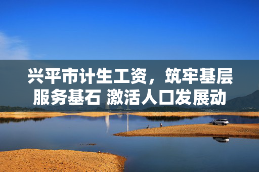 兴平市计生工资，筑牢基层服务基石 激活人口发展动能，兴平市计生工资，筑牢基层服务基石 激活人口发展动能