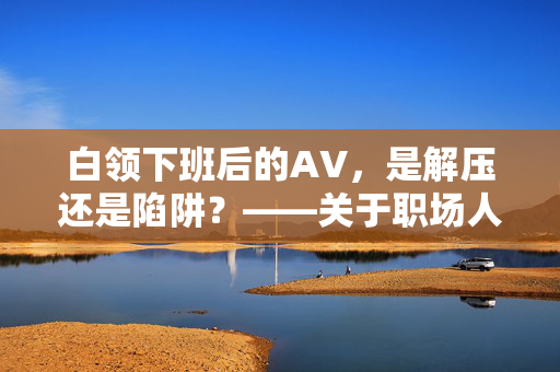 白领下班后的AV，是解压还是陷阱？——关于职场人私人时间的思考，白领下班后的AV，解压还是陷阱？——职场人私人时间的双面思考