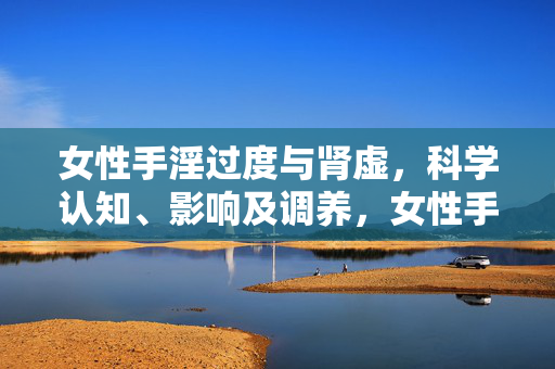 女性手淫过度与肾虚，科学认知、影响及调养，女性手淫过度与肾虚，科学认知、影响及调养