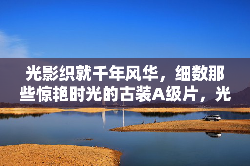 光影织就千年风华，细数那些惊艳时光的古装A级片，光影织就千年风华，惊艳时光的古装A级片