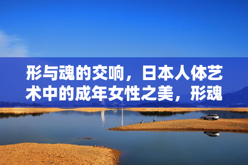 形与魂的交响，日本人体艺术中的成年女性之美，形魂交响，日本人体艺术中的成年女性之美