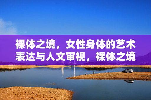 裸体之境，女性身体的艺术表达与人文审视，裸体之境，女性身体的艺术表达与人文审视