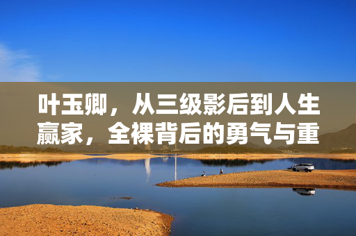 叶玉卿，从三级影后到人生赢家，全裸背后的勇气与重生，从三级影后到人生赢家，叶玉卿全裸背后的勇气与重生
