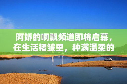 阿娇的啊飘频道即将启幕，在生活褶皱里，种满温柔的飘意，阿娇的啊飘频道启幕，生活褶皱里的温柔飘意