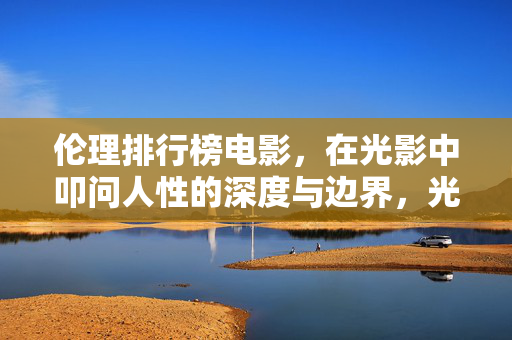 伦理排行榜电影，在光影中叩问人性的深度与边界，光影中的伦理叩问，人性的深度与边界