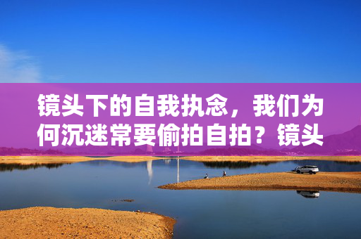 镜头下的自我执念，我们为何沉迷常要偷拍自拍？镜头执念，我们为何沉迷偷拍自拍？