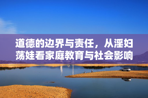 道德的边界与责任，从淫妇荡娃看家庭教育与社会影响，道德的边界与责任，从淫妇荡娃看家庭教育与社会影响