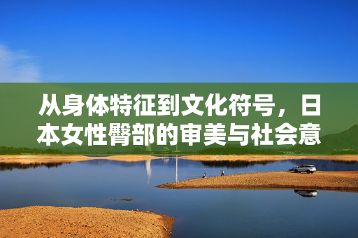 从身体特征到文化符号，日本女性臀部的审美与社会意涵，日本女性臀部的审美与社会意涵，从身体特征到文化符号