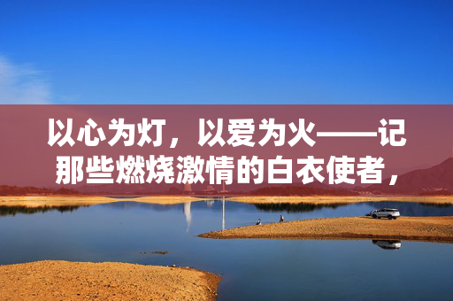 以心为灯，以爱为火——记那些燃烧激情的白衣使者，心灯爱火，燃情白衣使者