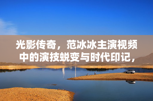 光影传奇，范冰冰主演视频中的演技蜕变与时代印记，范冰冰，光影传奇中的演技蜕变与时代印记