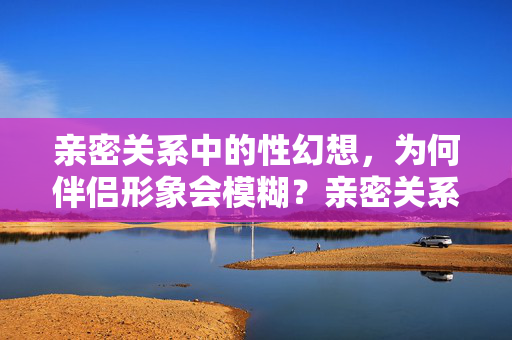 亲密关系中的性幻想，为何伴侣形象会模糊？亲密关系中性幻想为何模糊伴侣形象？
