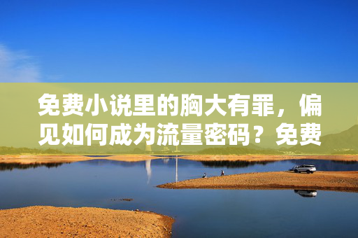 免费小说里的胸大有罪，偏见如何成为流量密码？免费小说胸大有罪，偏见如何成流量密码？
