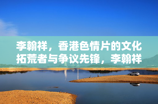 李翰祥，香港色情片的文化拓荒者与争议先锋，李翰祥，香港色情片的文化拓荒者与争议先锋