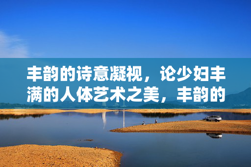 丰韵的诗意凝视，论少妇丰满的人体艺术之美，丰韵的诗意，少妇丰满人体艺术之美