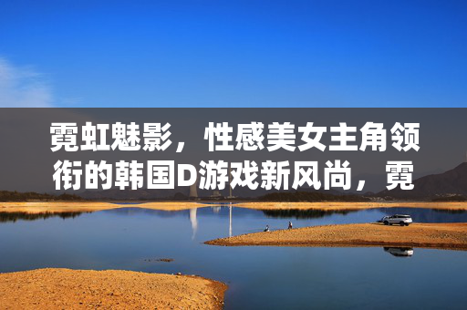 霓虹魅影，性感美女主角领衔的韩国D游戏新风尚，霓虹魅影，性感美女领衔的韩国D游戏新风尚