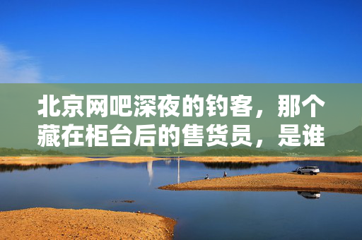 北京网吧深夜的钓客，那个藏在柜台后的售货员，是谁？北京深夜网吧柜台后的售货员，他是谁？
