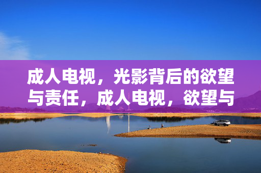 成人电视，光影背后的欲望与责任，成人电视，欲望与责任的光影博弈
