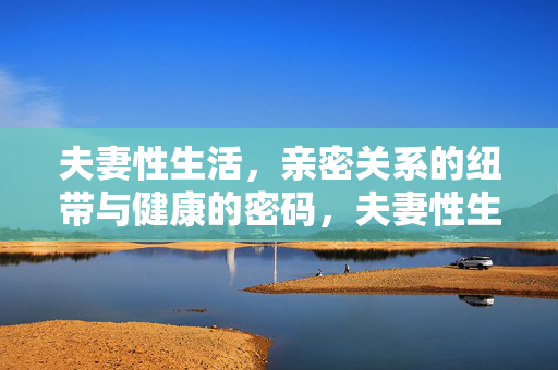 夫妻性生活,亲密关系的纽带与健康的密码,夫妻性生活,亲密关系的纽带与健康密码 夫妻性生活,亲密关系的纽带与健康的密码,夫妻性生活,亲密关系的纽带与健康密码