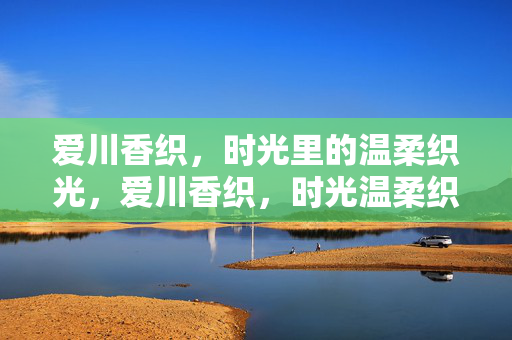 爱川香织,时光里的温柔织光,爱川香织,时光温柔织光 爱川香织,时光里的温柔织光,爱川香织,时光温柔织光