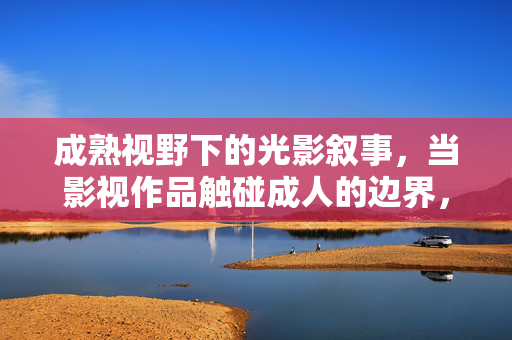 成熟视野下的光影叙事,当影视作品触碰成人的边界,成熟视野下的光影叙事,影视作品触碰成人边界 成熟视野下的光影叙事,当影视作品触碰成人的边界,成熟视野下的光影叙事,影视作品触碰成人边界