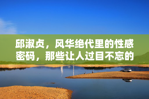 邱淑贞,风华绝代里的性感密码,那些让人过目不忘的经典瞬间,邱淑贞,性感密码里的风华经典瞬间 邱淑贞,风华绝代里的性感密码,那些让人过目不忘的经典瞬间,邱淑贞,性感密码里的风华经典瞬间