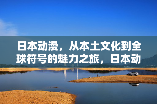 日本动漫,从本土文化到全球符号的魅力之旅,日本动漫,从本土到全球的魅力符号之旅 日本动漫,从本土文化到全球符号的魅力之旅,日本动漫,从本土到全球的魅力符号之旅