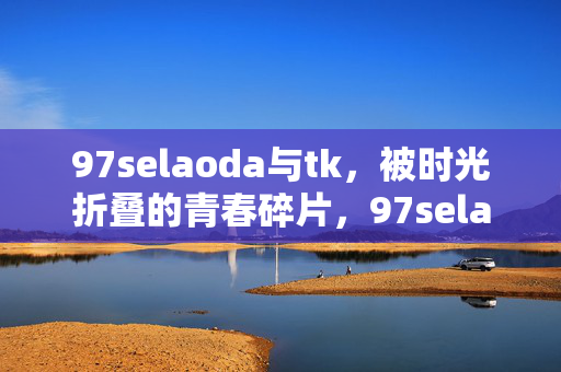 97selaoda与tk,被时光折叠的青春碎片,97selaoda与tk,被时光折叠的青春碎片 97selaoda与tk,被时光折叠的青春碎片,97selaoda与tk,被时光折叠的青春碎片