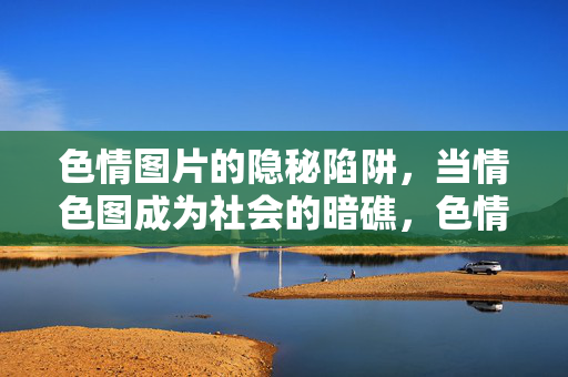 色情图片的隐秘陷阱,当情色图成为社会的暗礁,色情图片,社会的隐秘暗礁 色情图片的隐秘陷阱,当情色图成为社会的暗礁,色情图片,社会的隐秘暗礁