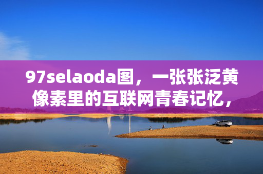 97selaoda图，一张张泛黄像素里的互联网青春记忆，97selaoda图，泛黄像素里的互联网青春记忆