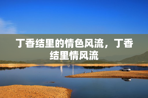丁香结里的情色风流,丁香结里情风流 丁香结里的情色风流,丁香结里情风流