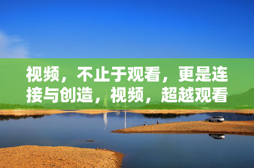 视频,不止于观看,更是连接与创造,视频,超越观看,连接与创造 视频,不止于观看,更是连接与创造,视频,超越观看,连接与创造