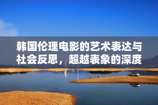 韩国伦理电影的艺术表达与社会反思,超越表象的深度探索,超越表象,韩国伦理电影的艺术表达与社会反思 韩国伦理电影的艺术表达与社会反思,超越表象的深度探索,超越表象,韩国伦理电影的艺术表达与社会反思