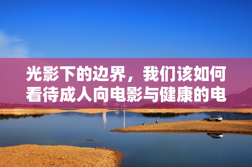 光影下的边界,我们该如何看待成人向电影与健康的电影文化?光影边界,成人向电影与健康电影文化的思辨 光影下的边界,我们该如何看待成人向电影与健康的电影文化?光影边界,成人向电影与健康电影文化的思辨