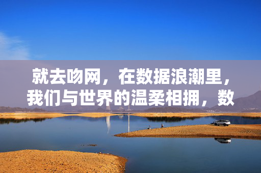 就去吻网,在数据浪潮里,我们与世界的温柔相拥,数据浪潮里的温柔相拥 就去吻网,在数据浪潮里,我们与世界的温柔相拥,数据浪潮里的温柔相拥