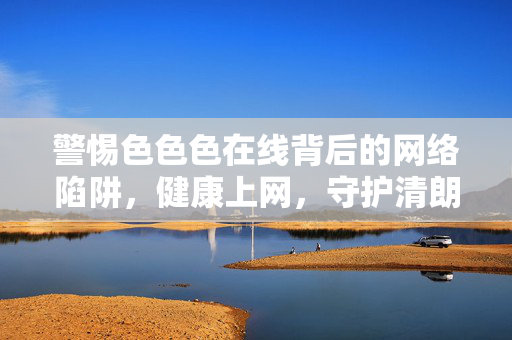 警惕色色色在线背后的网络陷阱,健康上网,守护清朗空间,警惕色色色在线网络陷阱,健康守护清朗空间 警惕色色色在线背后的网络陷阱,健康上网,守护清朗空间,警惕色色色在线网络陷阱,健康守护清朗空间