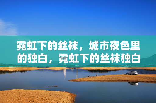 霓虹下的丝袜,城市夜色里的独白,霓虹下的丝袜独白 霓虹下的丝袜,城市夜色里的独白,霓虹下的丝袜独白