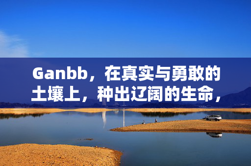 Ganbb,在真实与勇敢的土壤上,种出辽阔的生命,Ganbb,以真实勇敢为壤,种出辽阔生命 Ganbb,在真实与勇敢的土壤上,种出辽阔的生命,Ganbb,以真实勇敢为壤,种出辽阔生命