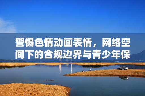 警惕色情动画表情，网络空间下的合规边界与青少年保护，警惕色情动画表情，网络空间合规边界与青少年保护
