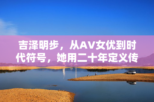 吉泽明步,从AV女优到时代符号,她用二十年定义传奇二字 吉泽明步,从AV女优到时代符号,她用二十年定义传奇二字