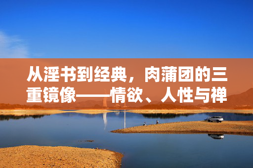 从淫书到经典，肉蒲团的三重镜像——情欲、人性与禅意的交织，肉蒲团，从淫书到经典的三重镜像——情欲、人性与禅意