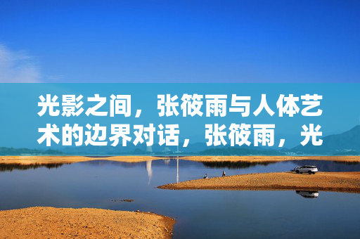 光影之间，张筱雨与人体艺术的边界对话，张筱雨，光影间的人体艺术边界对话
