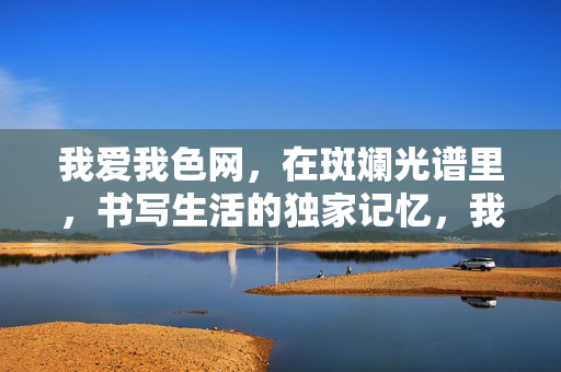 我爱我色网，在斑斓光谱里，书写生活的独家记忆，我爱我色，斑斓光谱里的生活独家记忆